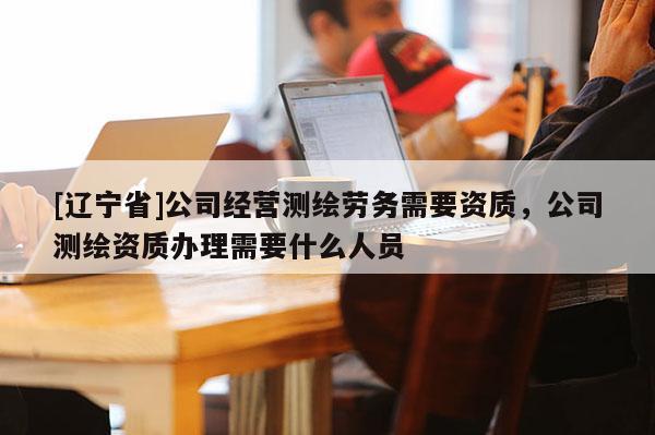 [辽宁省]公司经营测绘劳务需要资质，公司测绘资质办理需要什么人员