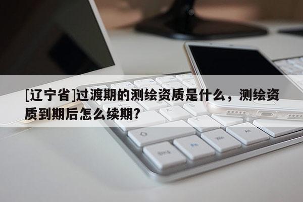 [辽宁省]过渡期的测绘资质是什么，测绘资质到期后怎么续期?