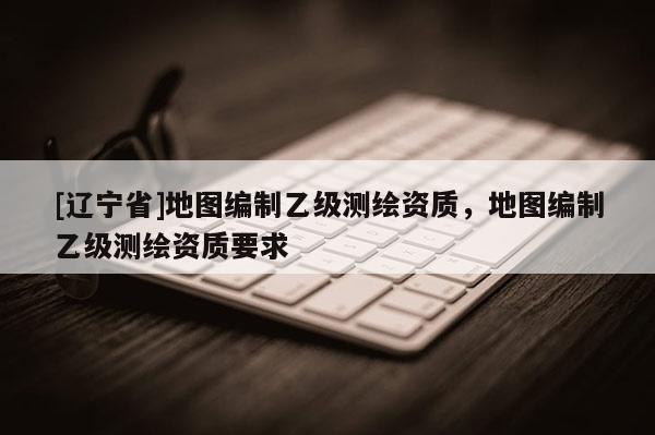 [辽宁省]地图编制乙级测绘资质，地图编制乙级测绘资质要求