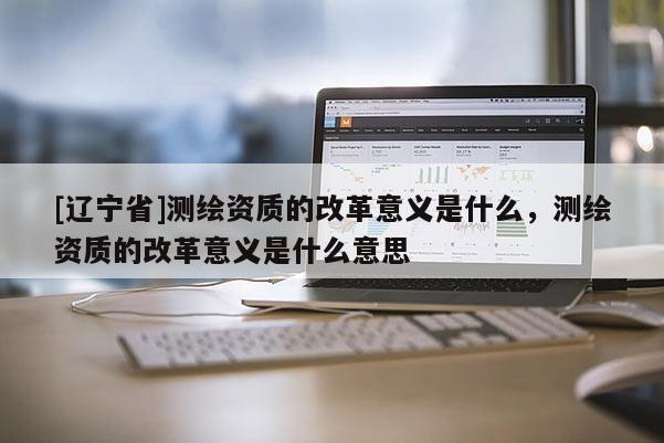 [辽宁省]测绘资质的改革意义是什么，测绘资质的改革意义是什么意思