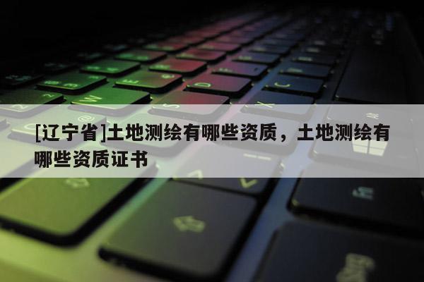 [辽宁省]土地测绘有哪些资质，土地测绘有哪些资质证书