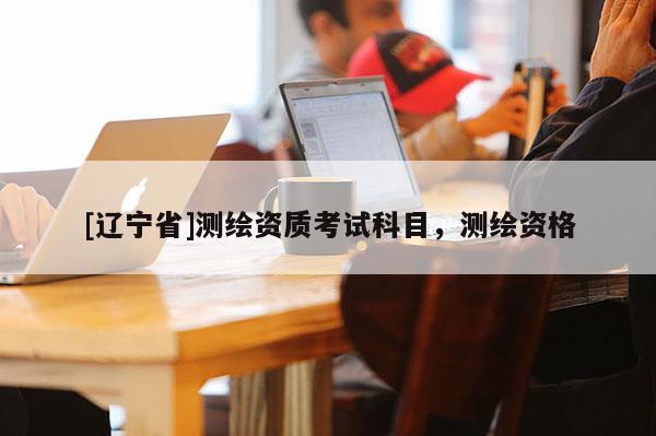 [辽宁省]测绘资质考试科目，测绘资格