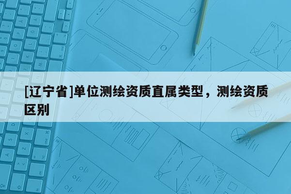 [辽宁省]单位测绘资质直属类型，测绘资质区别
