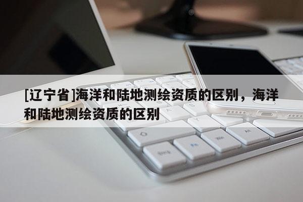 [辽宁省]海洋和陆地测绘资质的区别，海洋和陆地测绘资质的区别