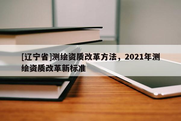 [辽宁省]测绘资质改革方法，2021年测绘资质改革新标准
