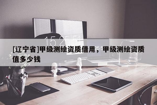 [辽宁省]甲级测绘资质借用，甲级测绘资质值多少钱