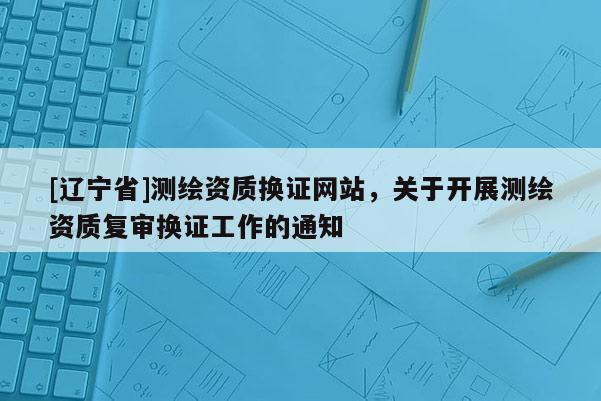 [辽宁省]测绘资质换证网站，关于开展测绘资质复审换证工作的通知