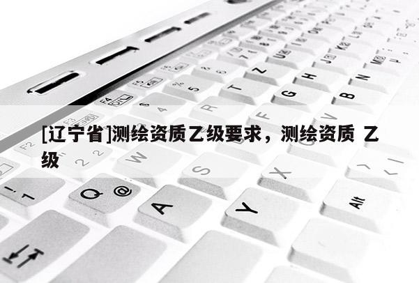 [辽宁省]测绘资质乙级要求，测绘资质 乙级