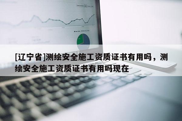 [辽宁省]测绘安全施工资质证书有用吗，测绘安全施工资质证书有用吗现在
