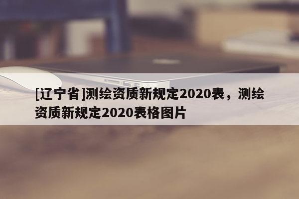 [辽宁省]测绘资质新规定2020表，测绘资质新规定2020表格图片