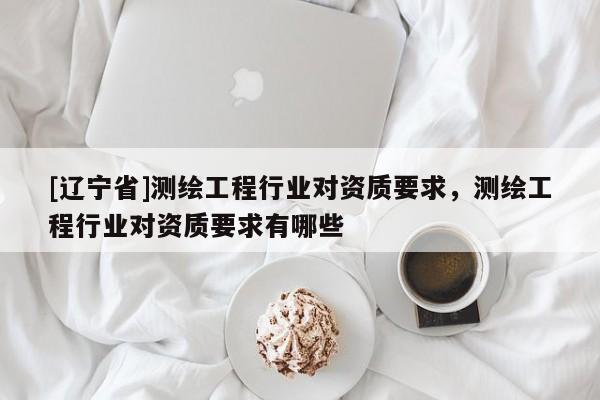 [辽宁省]测绘工程行业对资质要求，测绘工程行业对资质要求有哪些