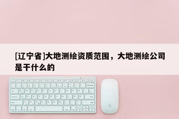 [辽宁省]大地测绘资质范围，大地测绘公司是干什么的