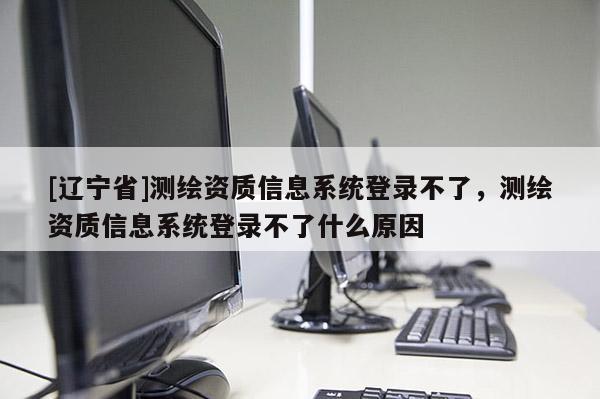 [辽宁省]测绘资质信息系统登录不了，测绘资质信息系统登录不了什么原因