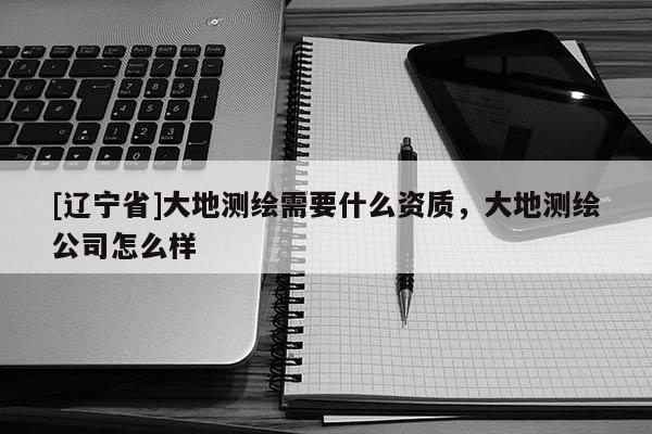 [辽宁省]大地测绘需要什么资质，大地测绘公司怎么样