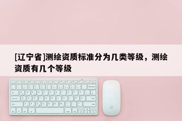 [辽宁省]测绘资质标准分为几类等级，测绘资质有几个等级