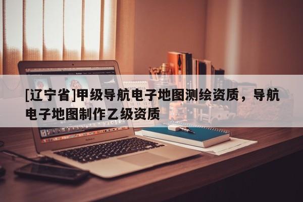 [辽宁省]甲级导航电子地图测绘资质，导航电子地图制作乙级资质