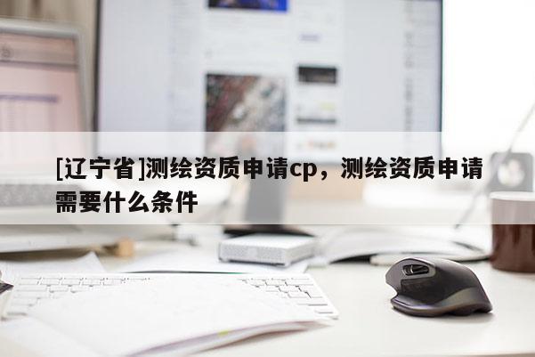 [辽宁省]测绘资质申请cp，测绘资质申请需要什么条件