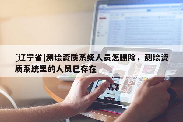 [辽宁省]测绘资质系统人员怎删除，测绘资质系统里的人员已存在