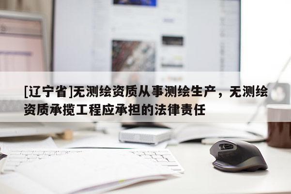 [辽宁省]无测绘资质从事测绘生产，无测绘资质承揽工程应承担的法律责任