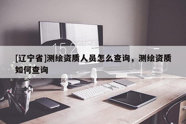 [辽宁省]测绘资质人员怎么查询，测绘资质如何查询