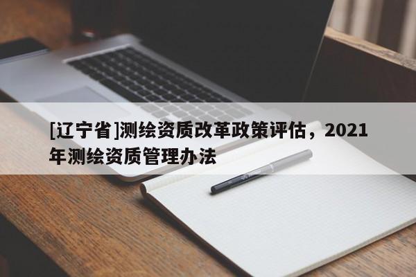 [辽宁省]测绘资质改革政策评估，2021年测绘资质管理办法