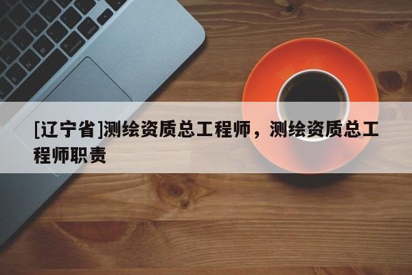 [辽宁省]测绘资质总工程师，测绘资质总工程师职责