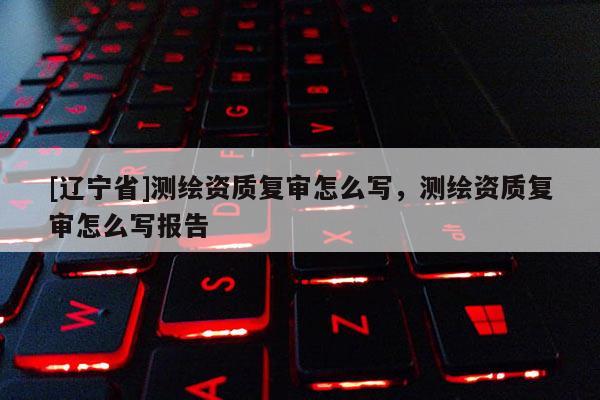 [辽宁省]测绘资质复审怎么写，测绘资质复审怎么写报告