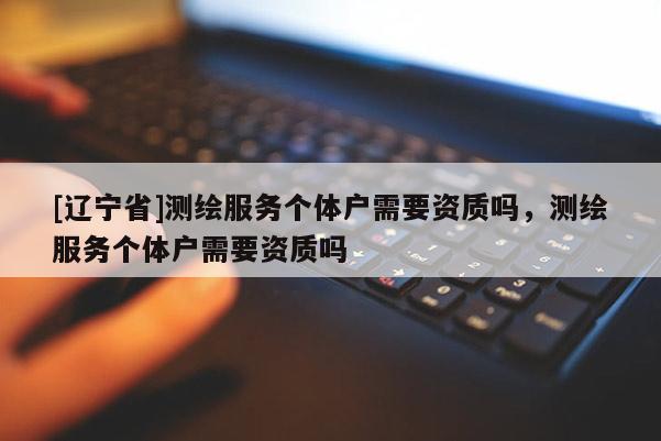 [辽宁省]测绘服务个体户需要资质吗，测绘服务个体户需要资质吗