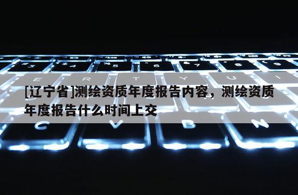 [辽宁省]测绘资质年度报告内容，测绘资质年度报告什么时间上交