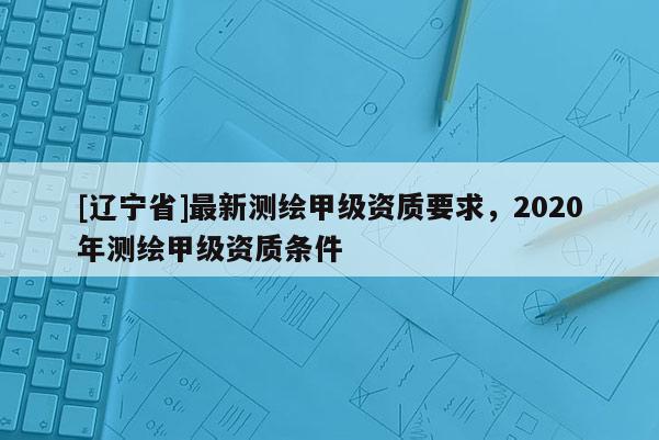 [辽宁省]最新测绘甲级资质要求，2020年测绘甲级资质条件
