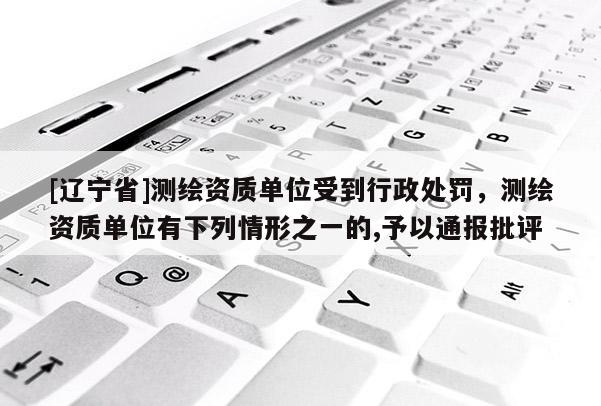 [辽宁省]测绘资质单位受到行政处罚，测绘资质单位有下列情形之一的,予以通报批评