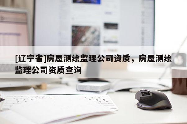 [辽宁省]房屋测绘监理公司资质，房屋测绘监理公司资质查询
