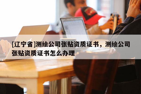 [辽宁省]测绘公司张贴资质证书，测绘公司张贴资质证书怎么办理