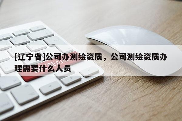 [辽宁省]公司办测绘资质，公司测绘资质办理需要什么人员