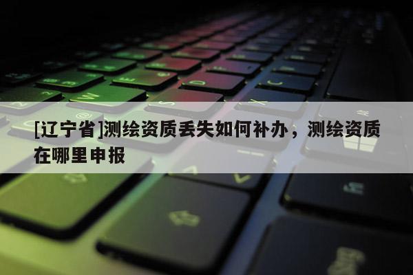 [辽宁省]测绘资质丢失如何补办，测绘资质在哪里申报