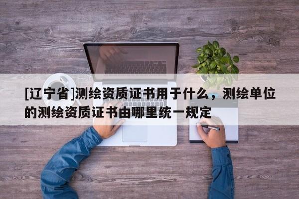 [辽宁省]测绘资质证书用于什么，测绘单位的测绘资质证书由哪里统一规定