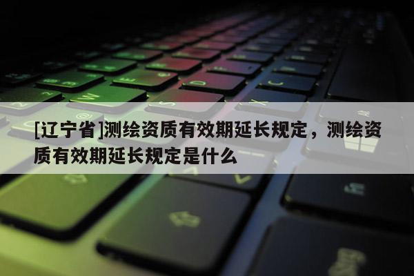 [辽宁省]测绘资质有效期延长规定，测绘资质有效期延长规定是什么