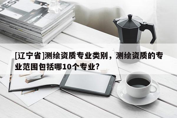 [辽宁省]测绘资质专业类别，测绘资质的专业范围包括哪10个专业?