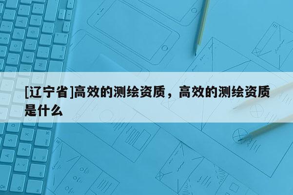 [辽宁省]高效的测绘资质，高效的测绘资质是什么