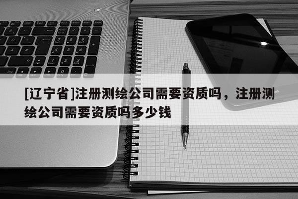 [辽宁省]注册测绘公司需要资质吗，注册测绘公司需要资质吗多少钱