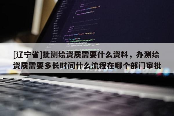 [辽宁省]批测绘资质需要什么资料，办测绘资质需要多长时间什么流程在哪个部门审批