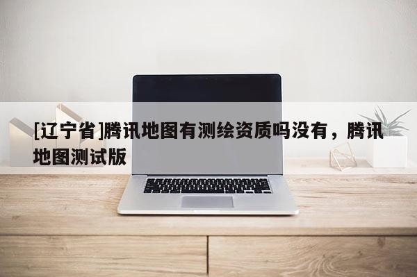 [辽宁省]腾讯地图有测绘资质吗没有，腾讯地图测试版