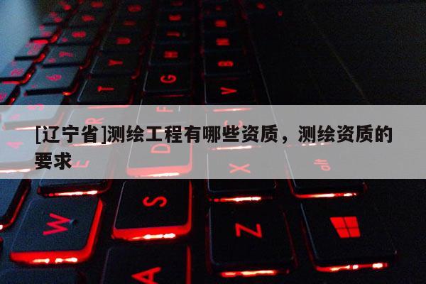 [辽宁省]测绘工程有哪些资质，测绘资质的要求