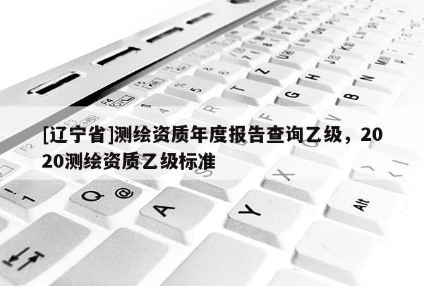 [辽宁省]测绘资质年度报告查询乙级，2020测绘资质乙级标准