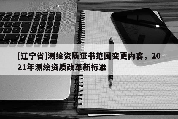 [辽宁省]测绘资质证书范围变更内容，2021年测绘资质改革新标准