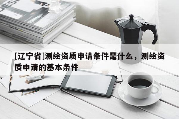 [辽宁省]测绘资质申请条件是什么，测绘资质申请的基本条件