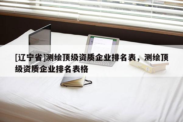 [辽宁省]测绘顶级资质企业排名表，测绘顶级资质企业排名表格