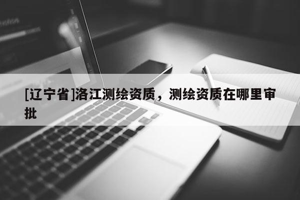 [辽宁省]洛江测绘资质，测绘资质在哪里审批
