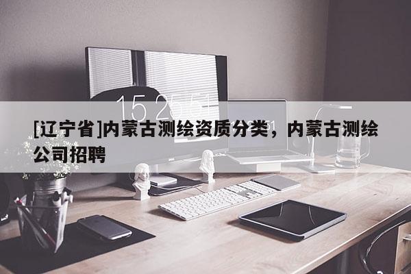 [辽宁省]内蒙古测绘资质分类，内蒙古测绘公司招聘