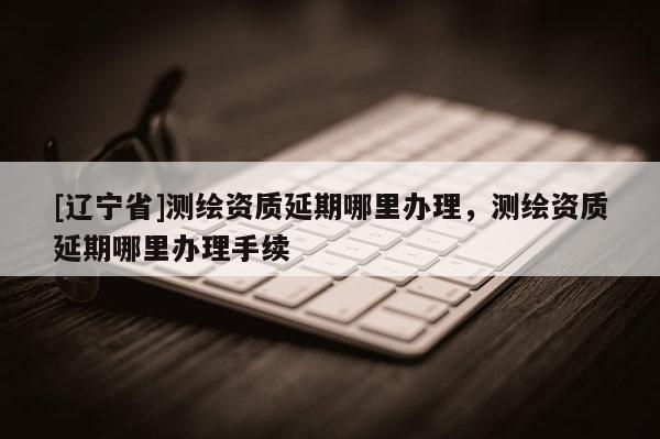 [辽宁省]测绘资质延期哪里办理，测绘资质延期哪里办理手续